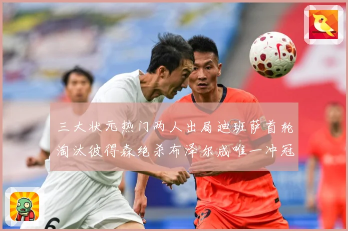 三大状元热门两人出局迪班萨首轮淘汰彼得森绝杀布泽尔成唯一冲冠赛场复盘-深度解析