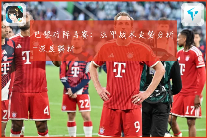 巴黎对阵马赛：法甲战术走势分析-深度解析