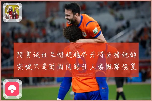 阿贾谈杜兰特超越乔丹得分榜他的突破只是时间问题让人感慨赛场复盘-深度解析