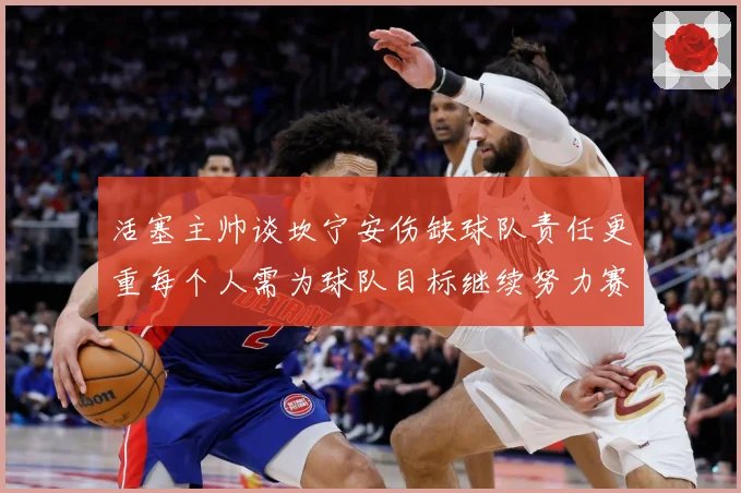 活塞主帅谈坎宁安伤缺球队责任更重每个人需为球队目标继续努力赛场复盘-深度解析
